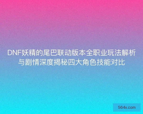 DNF妖精的尾巴联动版本全职业玩法解析与剧情深度揭秘四大角色技能对比 DNF妖精的尾巴联动版本全职业玩法解析与剧情深度揭秘四大角色技能对比