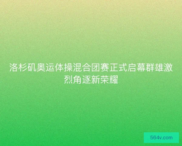 洛杉矶奥运体操混合团赛正式启幕群雄激烈角逐新荣耀