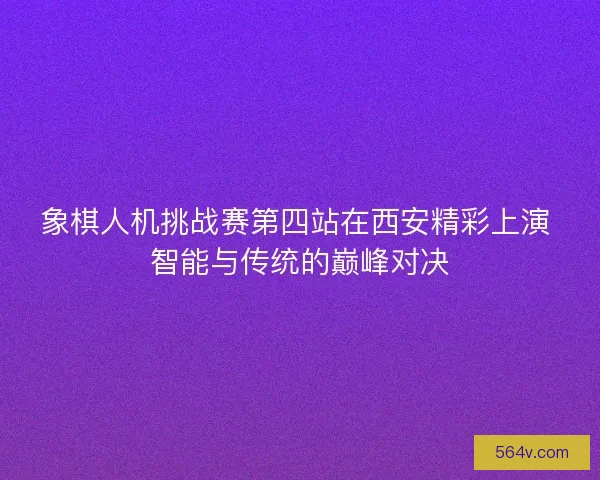 象棋人机挑战赛第四站在西安精彩上演 智能与传统的巅峰对决 象棋人机挑战赛第四站在西安精彩上演 智能与传统的巅峰对决