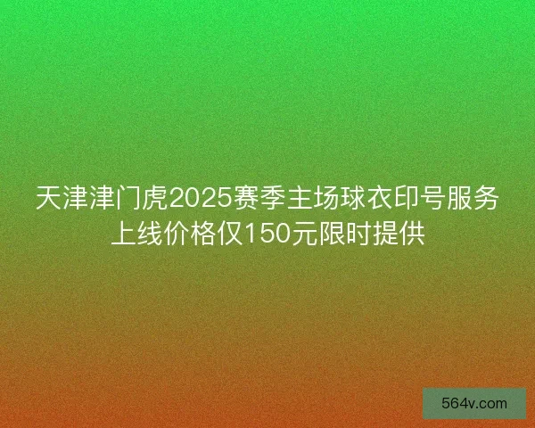 天津津门虎2025赛季主场球衣印号服务上线价格仅150元限时提供