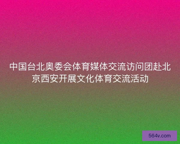 中国台北奥委会体育媒体交流访问团赴北京西安开展文化体育交流活动