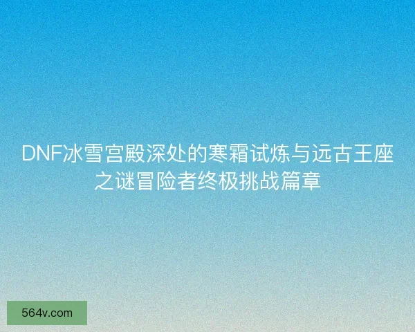 DNF冰雪宫殿深处的寒霜试炼与远古王座之谜冒险者终极挑战篇章