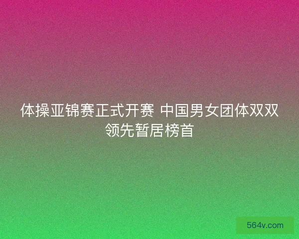 体操亚锦赛正式开赛 中国男女团体双双领先暂居榜首 体操亚锦赛正式开赛 中国男女团体双双领先暂居榜首