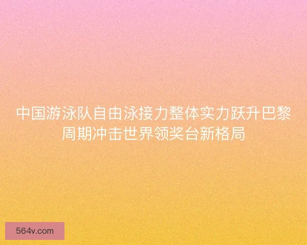 中国游泳队自由泳接力整体实力跃升巴黎周期冲击世界领奖台新格局