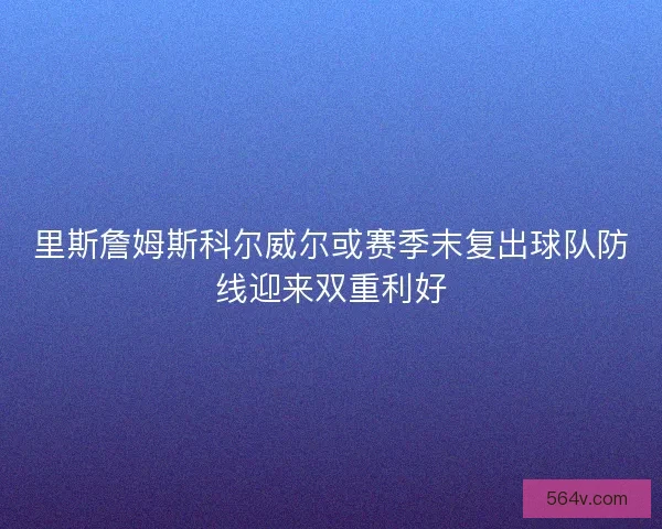 里斯詹姆斯科尔威尔或赛季末复出球队防线迎来双重利好