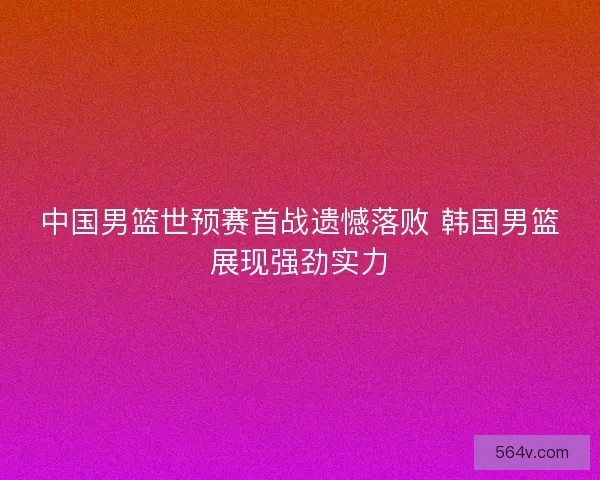 中国男篮世预赛首战遗憾落败 韩国男篮展现强劲实力 中国男篮世预赛首战遗憾落败 韩国男篮展现强劲实力