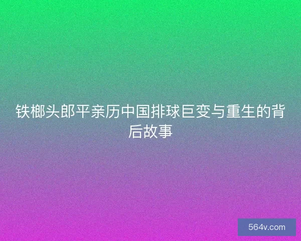 铁榔头郎平亲历中国排球巨变与重生的背后故事