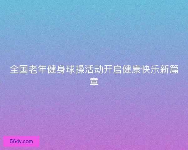 全国老年健身球操活动开启健康快乐新篇章 全国老年健身球操活动开启健康快乐新篇章