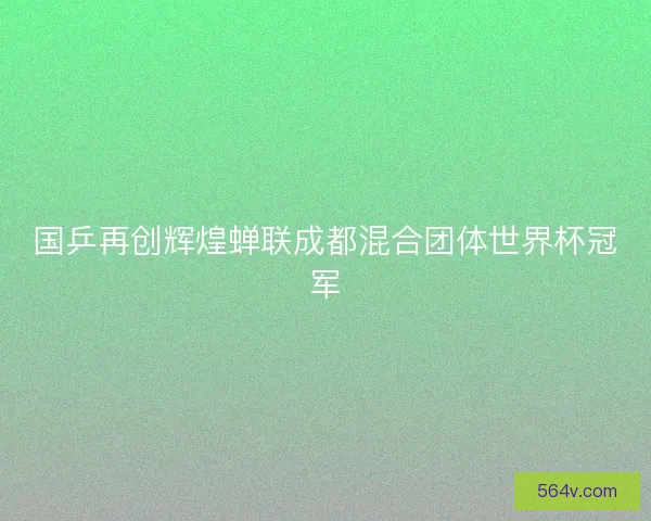 国乒再创辉煌蝉联成都混合团体世界杯冠军 国乒再创辉煌蝉联成都混合团体世界杯冠军