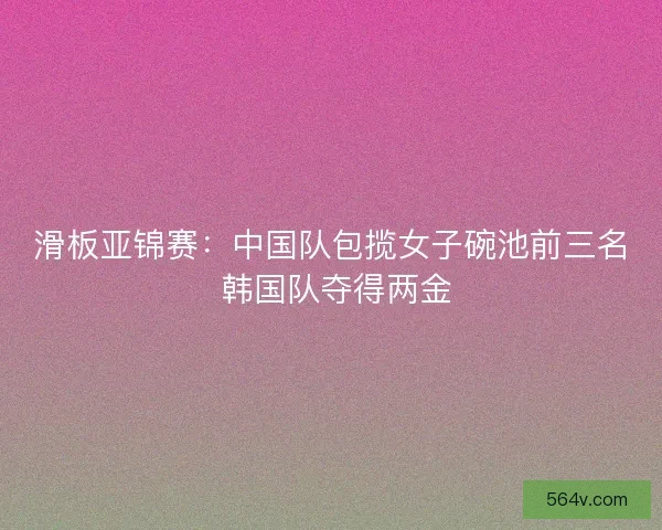 滑板亚锦赛:中国队包揽女子碗池前三名 韩国队夺得两金 滑板亚锦赛:中国队包揽女子碗池前三名 韩国队夺得两金