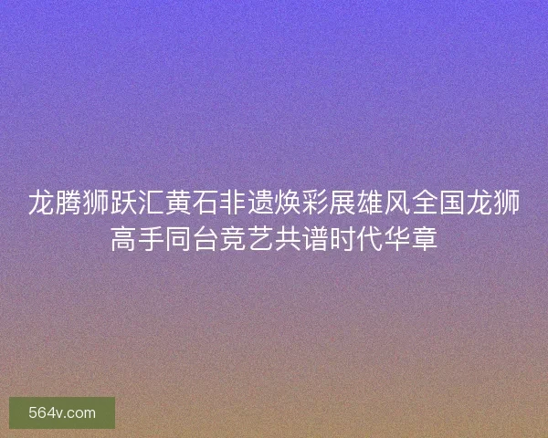 龙腾狮跃汇黄石非遗焕彩展雄风全国龙狮高手同台竞艺共谱时代华章 龙腾狮跃汇黄石非遗焕彩展雄风全国龙狮高手同台竞艺共谱时代华章